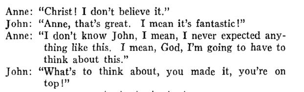 Anne: "Christ! I don't believe it." John: "Anne, that's great. I mean it's fantastic!" A: "I don't know John, I mean, I never expected anything like this. I mean, God, I'm going to have to think about this. J: "What's to think about, u made it, u r on top